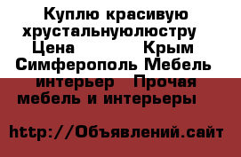 Куплю красивую хрустальнуюлюстру › Цена ­ 4 000 - Крым, Симферополь Мебель, интерьер » Прочая мебель и интерьеры   